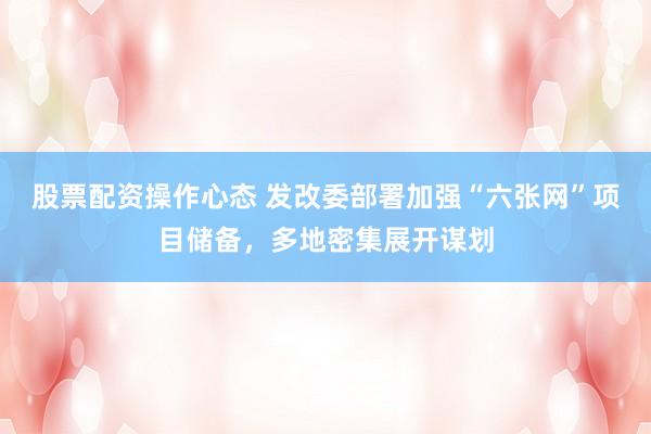 股票配资操作心态 发改委部署加强“六张网”项目储备，多地密集展开谋划