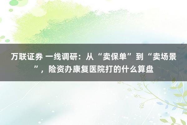 万联证券 一线调研：从 “卖保单” 到 “卖场景”，险资办康复医院打的什么算盘