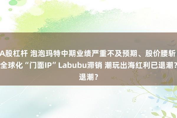 A股杠杆 泡泡玛特中期业绩严重不及预期、股价腰斩 全球化“门面IP”Labubu滞销 潮玩出海红利已退潮？