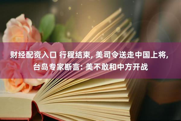 财经配资入口 行程结束, 美司令送走中国上将, 台岛专家断言: 美不敢和中方开战