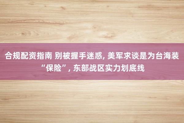 合规配资指南 别被握手迷惑, 美军求谈是为台海装“保险”, 东部战区实力划底线