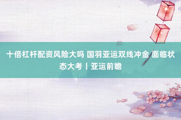 十倍杠杆配资风险大吗 国羽亚运双线冲金 面临状态大考丨亚运前瞻