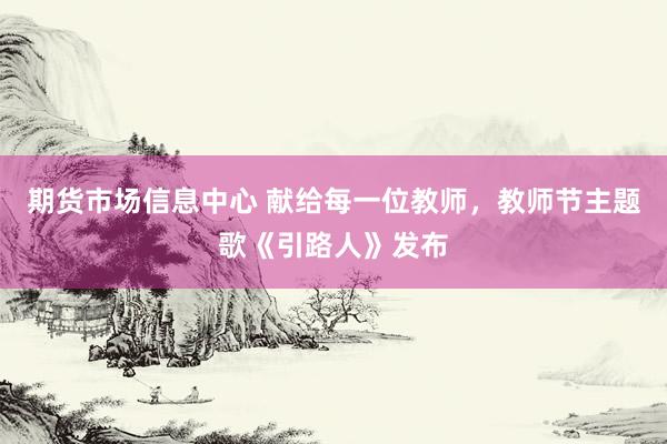 期货市场信息中心 献给每一位教师，教师节主题歌《引路人》发布