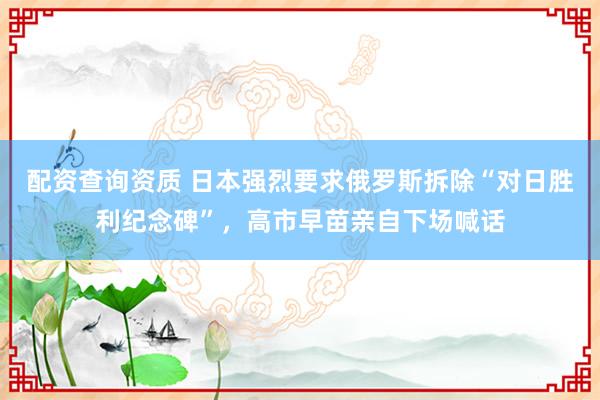 配资查询资质 日本强烈要求俄罗斯拆除“对日胜利纪念碑”，高市早苗亲自下场喊话