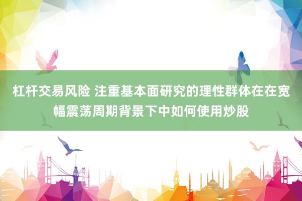 杠杆交易风险 注重基本面研究的理性群体在在宽幅震荡周期背景下中如何使用炒股