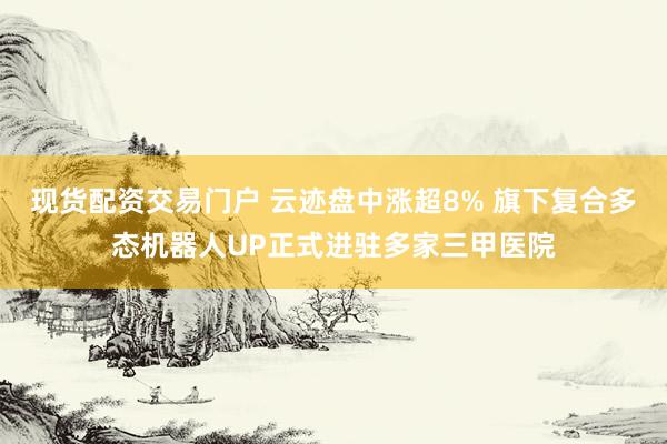 现货配资交易门户 云迹盘中涨超8% 旗下复合多态机器人UP正式进驻多家三甲医院