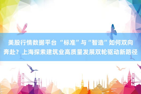 美股行情数据平台 “标准”与“智造”如何双向奔赴？上海探索建筑业高质量发展双轮驱动新路径