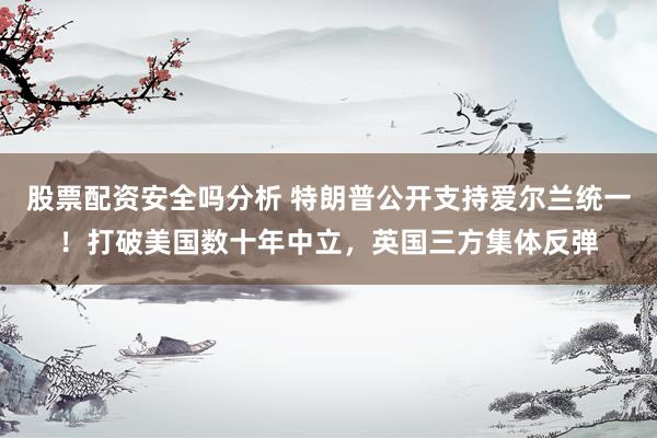 股票配资安全吗分析 特朗普公开支持爱尔兰统一!打破美国数十年中立,英国三方集体反弹