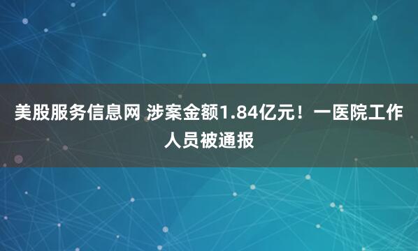 美股服务信息网 涉案金额1.84亿元！一医院工作人员被通报