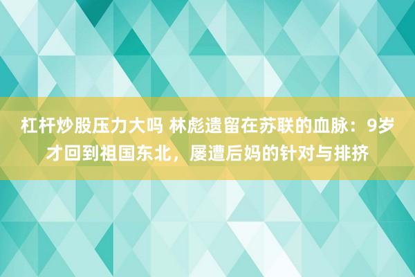 杠杆炒股压力大吗 林彪遗留在苏联的血脉：9岁才回到祖国东北，屡遭后妈的针对与排挤