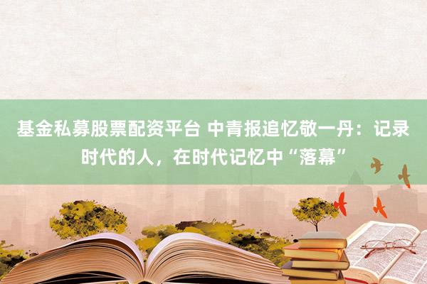 基金私募股票配资平台 中青报追忆敬一丹：记录时代的人，在时代记忆中“落幕”