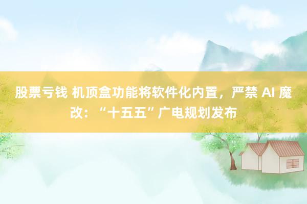股票亏钱 机顶盒功能将软件化内置，严禁 AI 魔改：“十五五”广电规划发布