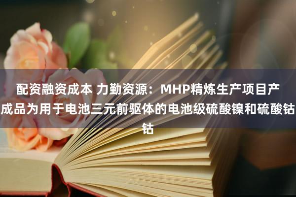 配资融资成本 力勤资源：MHP精炼生产项目产成品为用于电池三元前驱体的电池级硫酸镍和硫酸钴