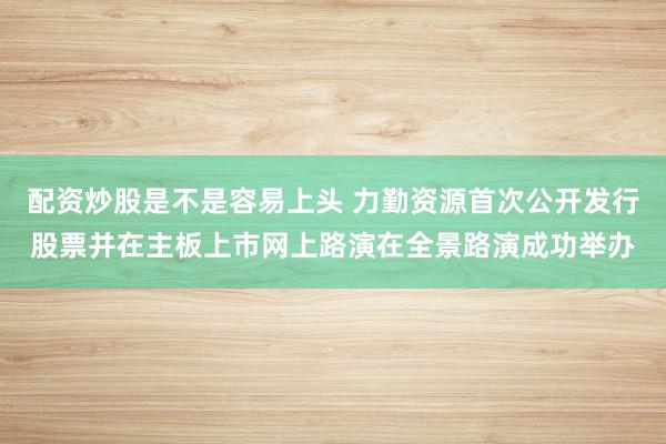 配资炒股是不是容易上头 力勤资源首次公开发行股票并在主板上市网上路演在全景路演成功举办