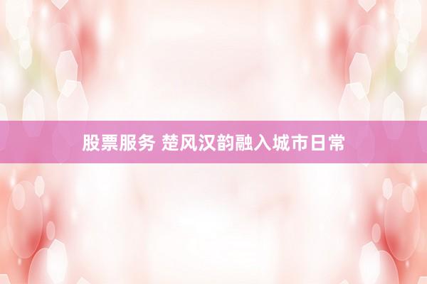 股票服务 楚风汉韵融入城市日常