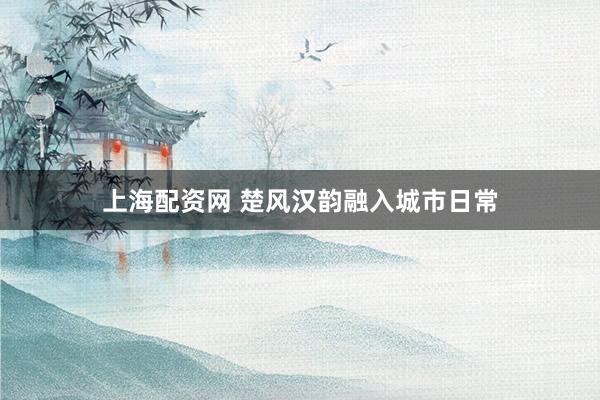 上海配资网 楚风汉韵融入城市日常