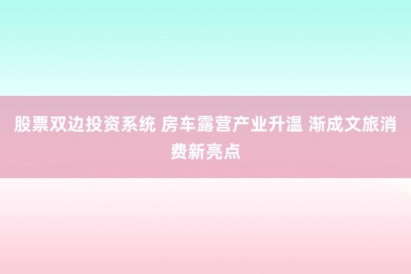 股票双边投资系统 房车露营产业升温 渐成文旅消费新亮点