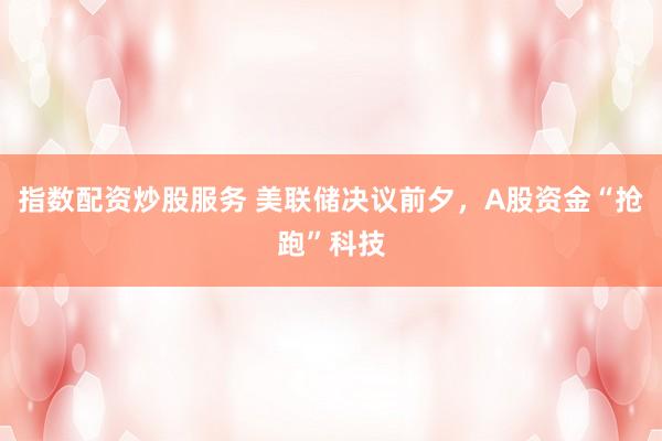 指数配资炒股服务 美联储决议前夕,A股资金“抢跑”科技