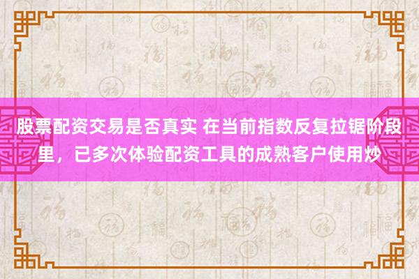 股票配资交易是否真实 在当前指数反复拉锯阶段里，已多次体验配资工具的成熟客户使用炒