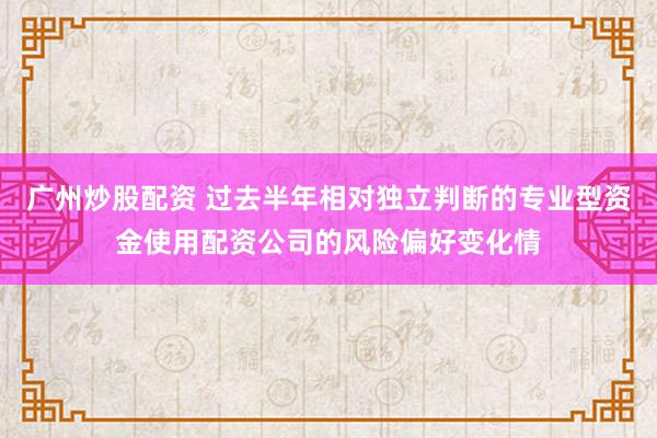 广州炒股配资 过去半年相对独立判断的专业型资金使用配资公司的风险偏好变化情