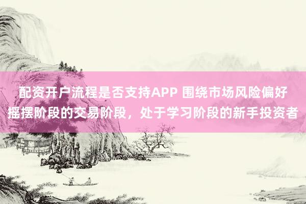 配资开户流程是否支持APP 围绕市场风险偏好摇摆阶段的交易阶段，处于学习阶段的新手投资者
