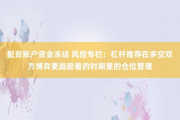 配资账户资金冻结 风控专栏：杠杆推荐在多空双方博弈更趋胶着的时期里的仓位管理