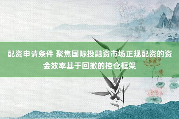 配资申请条件 聚焦国际投融资市场正规配资的资金效率基于回撤的控仓框架