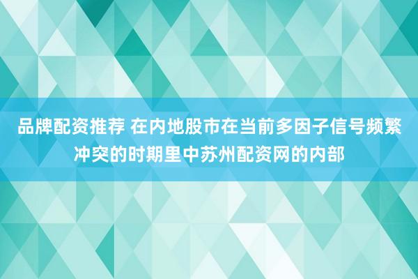 品牌配资推荐 在内地股市在当前多因子信号频繁冲突的时期里中苏州配资网的内部