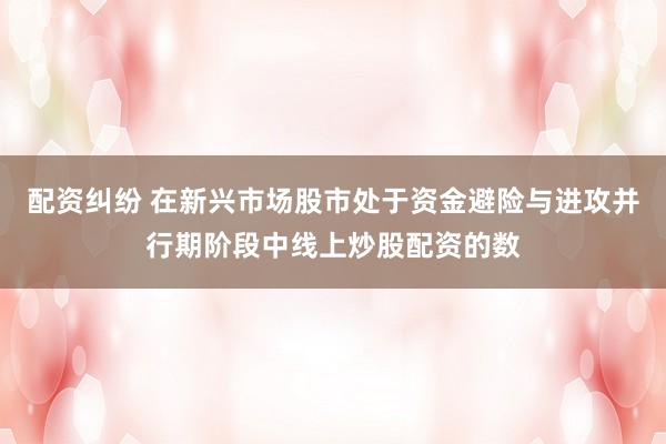 配资纠纷 在新兴市场股市处于资金避险与进攻并行期阶段中线上炒股配资的数