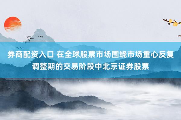 券商配资入口 在全球股票市场围绕市场重心反复调整期的交易阶段中北京证券股票