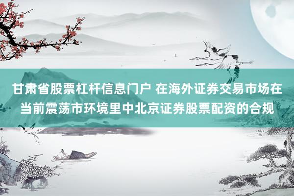 甘肃省股票杠杆信息门户 在海外证券交易市场在当前震荡市环境里中北京证券股票配资的合规