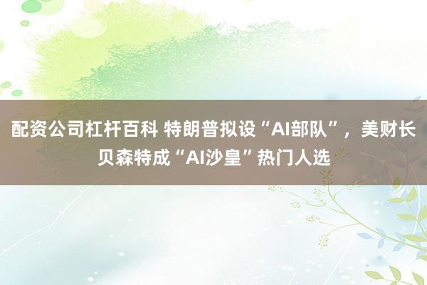 配资公司杠杆百科 特朗普拟设“AI部队”,美财长贝森特成“AI沙皇”热门人选