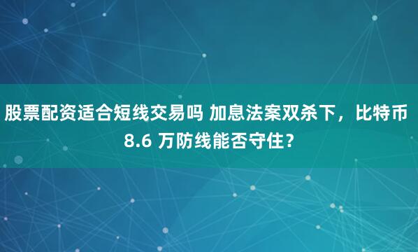 股票配资适合短线交易吗 加息法案双杀下，比特币 8.6 万防线能否守住？