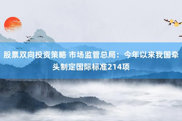 股票双向投资策略 市场监管总局：今年以来我国牵头制定国际标准214项