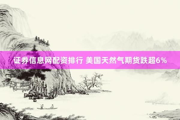 证券信息网配资排行 美国天然气期货跌超6%