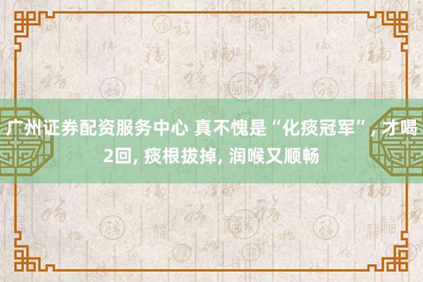 广州证券配资服务中心 真不愧是“化痰冠军”, 才喝2回, 痰根拔掉, 润喉又顺畅