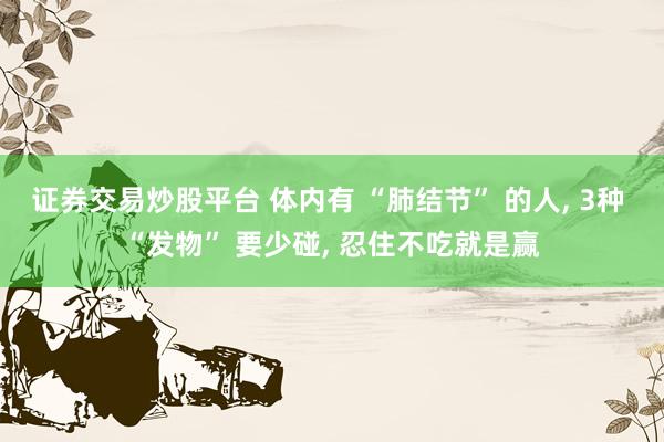 证券交易炒股平台 体内有 “肺结节” 的人, 3种 “发物” 要少碰, 忍住不吃就是赢