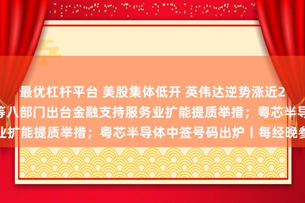 最优杠杆平台 美股集体低开 英伟达逆势涨近2%逼近历史新高；央行等八部门出台金融支持服务业扩能提质举措；粤芯半导体中签号码出炉丨每经晚参