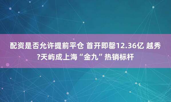配资是否允许提前平仓 首开即罄12.36亿 越秀?天屿成上海“金九”热销标杆