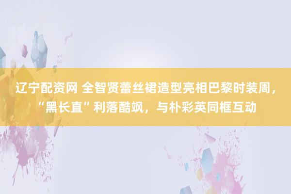 辽宁配资网 全智贤蕾丝裙造型亮相巴黎时装周，“黑长直”利落酷飒，与朴彩英同框互动