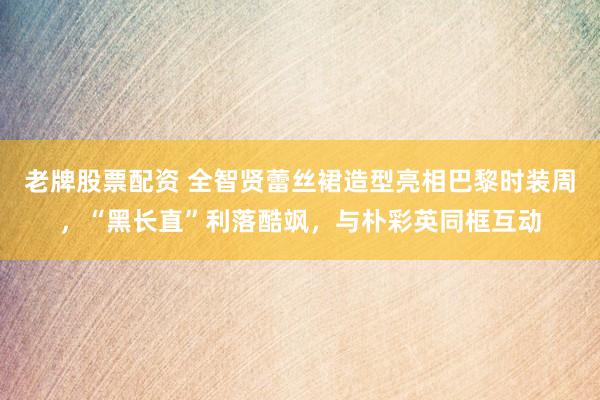 老牌股票配资 全智贤蕾丝裙造型亮相巴黎时装周，“黑长直”利落酷飒，与朴彩英同框互动