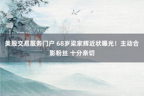美股交易服务门户 68岁梁家辉近状曝光！主动合影粉丝 十分亲切