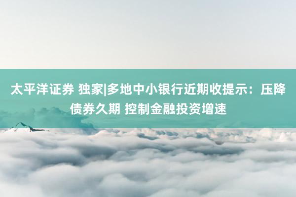 太平洋证券 独家|多地中小银行近期收提示：压降债券久期 控制金融投资增速