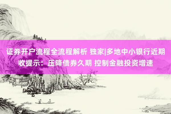 证券开户流程全流程解析 独家|多地中小银行近期收提示：压降债券久期 控制金融投资增速