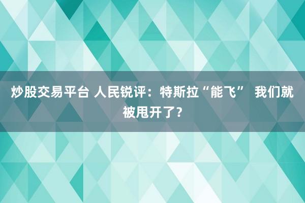 炒股交易平台 人民锐评：特斯拉“能飞”  我们就被甩开了？