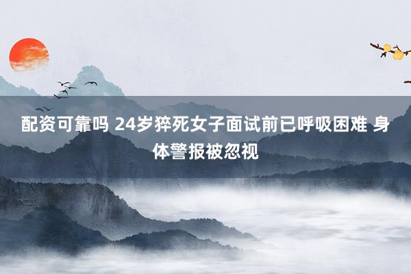 配资可靠吗 24岁猝死女子面试前已呼吸困难 身体警报被忽视