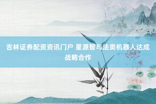 吉林证券配资资讯门户 星源智与法奥机器人达成战略合作
