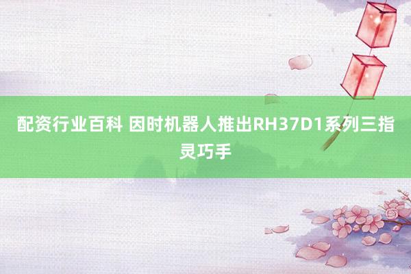 配资行业百科 因时机器人推出RH37D1系列三指灵巧手