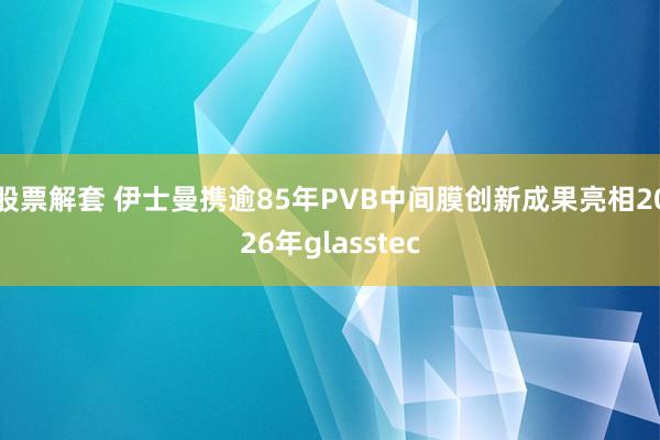 股票解套 伊士曼携逾85年PVB中间膜创新成果亮相2026年glasstec