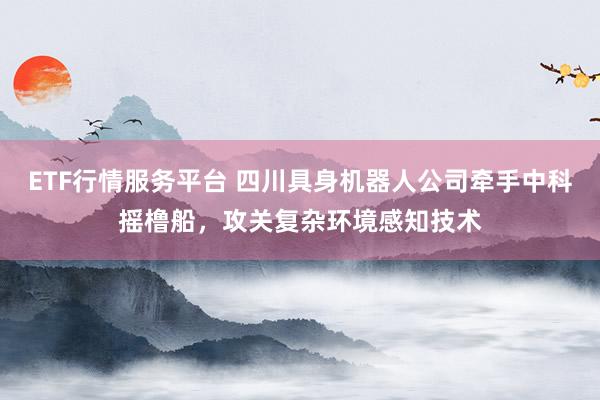 ETF行情服务平台 四川具身机器人公司牵手中科摇橹船,攻关复杂环境感知技术